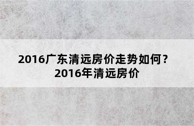 2016广东清远房价走势如何？ 2016年清远房价